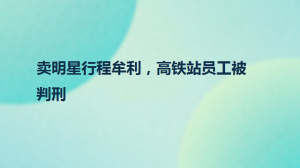 卖明星行程牟利，高铁站员工被判刑