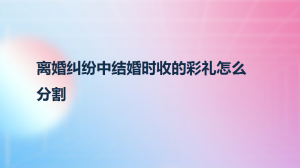 离婚纠纷中结婚时收的彩礼怎么分割