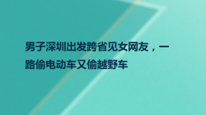 男子深圳出发跨省见女网友，一路偷电动车又偷越野车