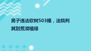 男子违法砍树503棵，法院判其到荒漠植绿